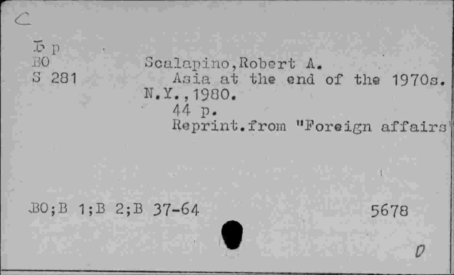 ﻿£ p
BO	Scalapino,Robert A.
S 281	Asia at the end of the 1970s.
N.Y.,1980.
44 p.
Reprint.from "foreign affairs
B0;B 1;B 2;B 37-64
5678
0